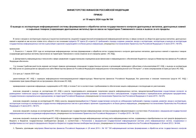 Приказ 104 О выводе из эксплуатации информационной системы формирования и обработки актов государственного контроля драгоценных металлов, драгоценных камней и сырьевых товаров (содержащих драгоценные металлы) при их ввозе на территорию Таможенного союза и вывозе за его пределы
