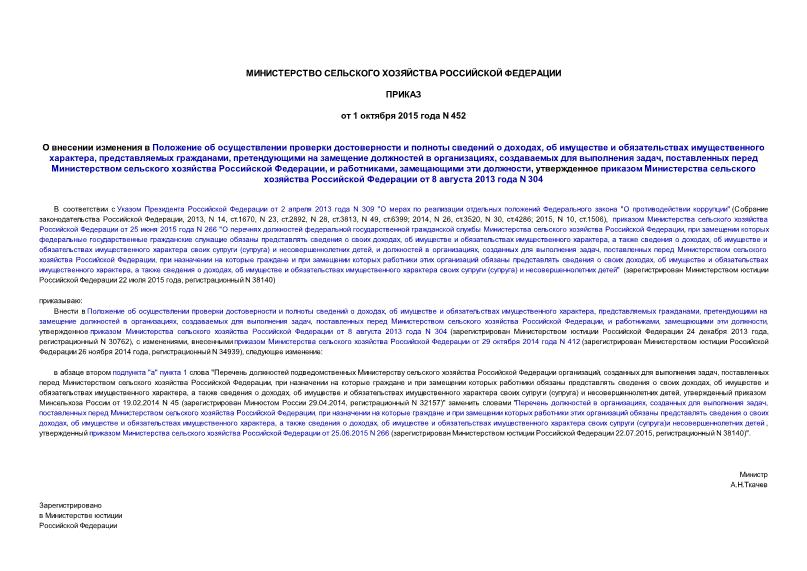 Приказ 452 О внесении изменения в Положение об осуществлении проверки достоверности и полноты сведений о доходах, об имуществе и обязательствах имущественного характера, представляемых гражданами, претендующими на замещение должностей в организациях, создаваемых для выполнения задач, поставленных перед Министерством сельского хозяйства Российской Федерации, и работниками, замещающими эти должности, утвержденное приказом Министерства сельского хозяйства Российской Федерации от 8 августа 2013 года N 304