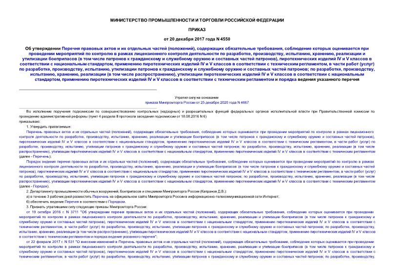 Приказ 4550 Об утверждении Перечня правовых актов и их отдельных частей (положений), содержащих обязательные требования, соблюдение которых оценивается при проведении мероприятий по контролю в рамках лицензионного контроля деятельности по разработке, производству, испытанию, хранению, реализации и утилизации боеприпасов (в том числе патронов к гражданскому и служебному оружию и составных частей патронов), пиротехнических изделий IV и V классов в соответствии с национальным стандартом, применению пиротехнических изделий IV и V классов в соответствии с техническим регламентом, в части работ (услуг) по разработке, производству, испытанию, утилизации патронов к гражданскому и служебному оружию и составных частей патронов; по разработке, производству, испытанию, хранению, реализации (в том числе распространению), утилизации пиротехнических изделий IV и V классов в соответствии с национальным стандартом, применению пиротехнических изделий IV и V классов в соответствии с техническим регламентом и порядка ведения указанного перечня